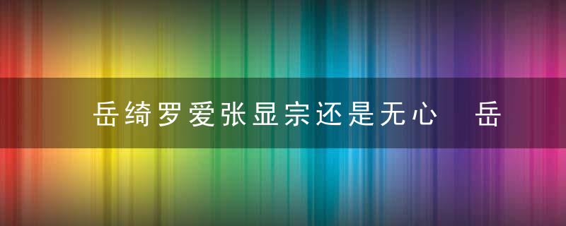 岳绮罗爱张显宗还是无心 岳绮罗到底爱不爱张显宗